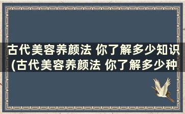 古代美容养颜法 你了解多少知识(古代美容养颜法 你了解多少种)